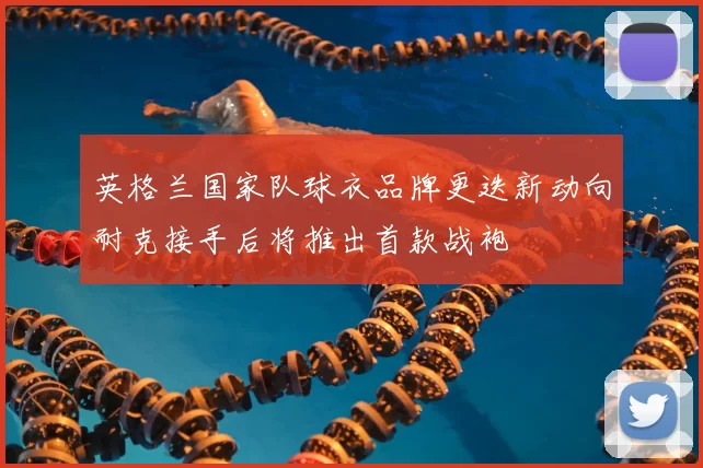 英格兰国家队球衣品牌更迭新动向耐克接手后将推出首款战袍