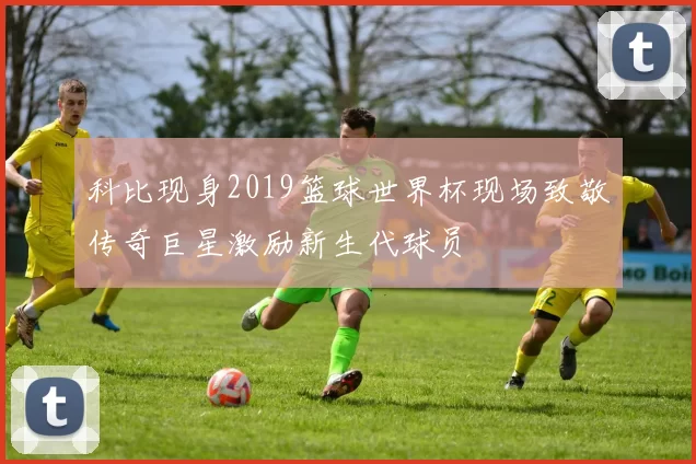 科比现身2019篮球世界杯现场致敬传奇巨星激励新生代球员