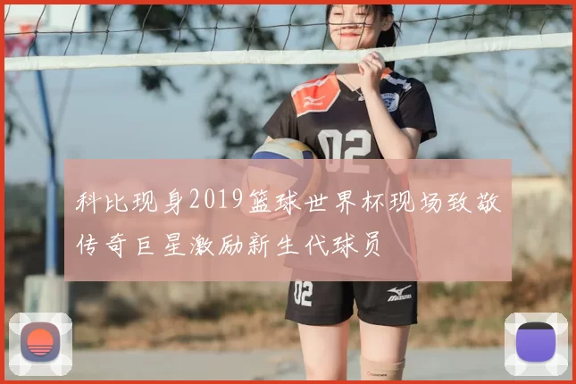 科比现身2019篮球世界杯现场致敬传奇巨星激励新生代球员