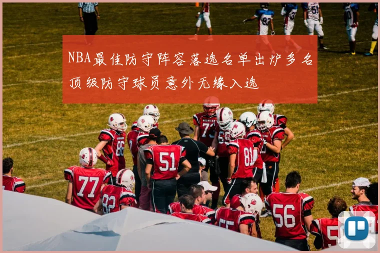 NBA最佳防守阵容落选名单出炉多名顶级防守球员意外无缘入选