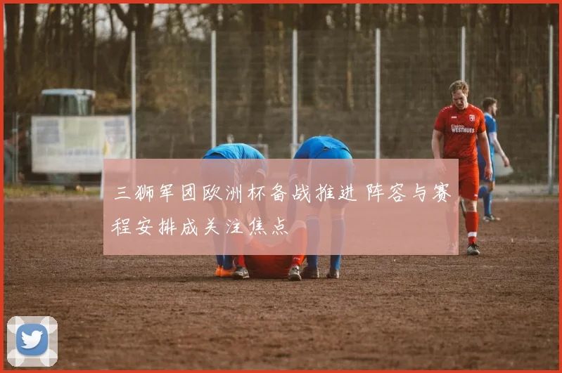 三狮军团欧洲杯备战推进 阵容与赛程安排成关注焦点
