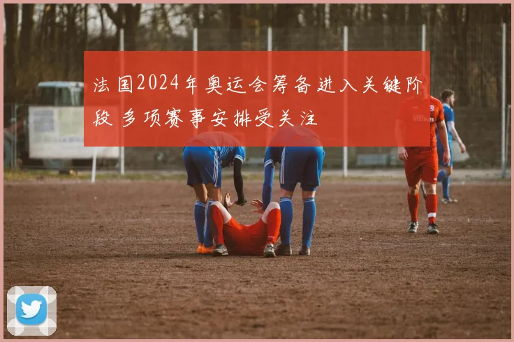 法国2024年奥运会筹备进入关键阶段 多项赛事安排受关注