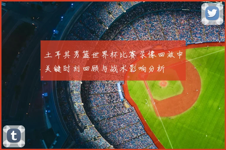 土耳其男篮世界杯比赛录像回放中关键时刻回顾与战术影响分析