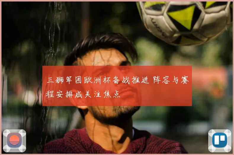 三狮军团欧洲杯备战推进 阵容与赛程安排成关注焦点