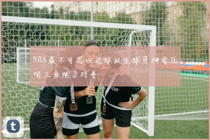 NBA最不可思议进球诞生球员神奇压哨三分绝杀对手