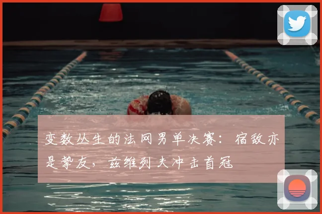 变数丛生的法网男单决赛:宿敌亦是挚友,兹维列夫冲击首冠